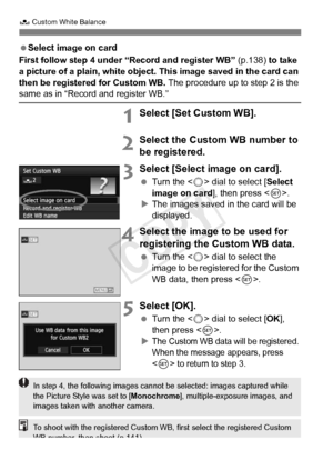 Page 140140
O Custom White Balance
 Select image on card
First follow step 4 under “Record and register WB” (p.138) to take 
a picture of a plain, white object. This image saved in the card can 
then be registered for Custom WB.  The procedure up to step 2 is the 
same as in “Record and register WB.”
1Select [Set Custom WB].
2Select the Custom WB number to 
be registered.
3Select [Select image on card].
 Turn the < 5> dial to select [ Select 
image on card ], then press .
X The images saved in the card will be...