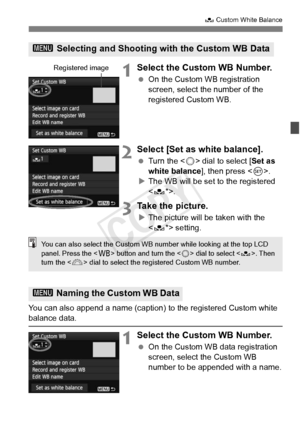 Page 141141
O Custom White Balance
1Select the Custom WB Number.
 On the Custom WB registration 
screen, select the number of the 
registered Custom WB.
2Select [Set as white balance].
 Turn the < 5> dial to select [ Set as 
white balance ], then press .
X The WB will be set to the registered 
.
3Take the picture.
XThe picture will be taken with the 
 setting.
You can also append a name (caption)  to the registered Custom white 
balance data.
1Select the Custom WB Number.
 On the Custom WB data registration...