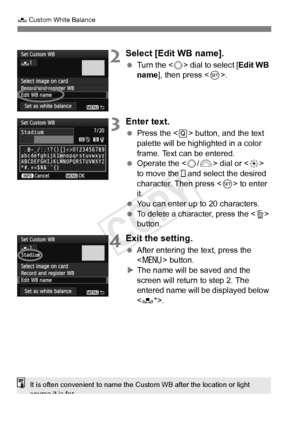 Page 142142
O Custom White Balance
2Select [Edit WB name].
 Turn the < 5> dial to select [ Edit WB 
name ], then press < 0>.
3Enter text.
  Press the < Q> button, and the text 
palette will be highlighted in a color 
frame. Text can be entered.
  Operate the < 5/6 > dial or < 9> 
to move the   and select the desired 
character. Then press < 0> to enter 
it.
  You can enter up to 20 characters.
  To delete a character, press the < L> 
button.
4Exit the setting.
  After entering the text, press the 
 button.
X The...