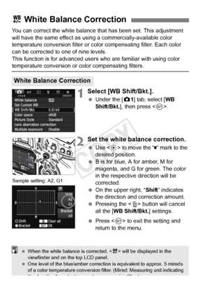 Page 144144
You can correct the white balance that has been set. This adjustment 
will have the same effect as using a commercially-available color 
temperature conversion filter or color compensating filter. Each color 
can be corrected to one of nine levels.
This function is for advanced user s who are familiar with using color 
temperature conversion or color compensating filters.
1Select [WB Shift/Bkt.].
 Under the [ z1] tab, select [WB 
Shift/Bkt. ], then press < 0>.
2Set the white balance correction.
  Use...