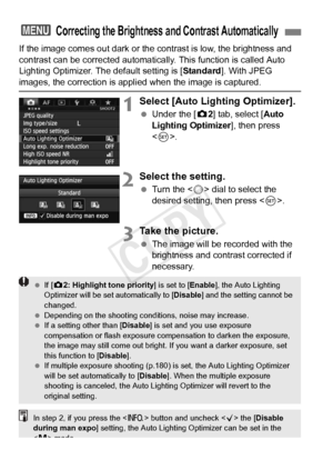 Page 146146
If the image comes out dark or the contrast is low, the brightness and 
contrast can be corrected automatica lly. This function is called Auto 
Lighting Optimizer. The default setting is [ Standard]. With JPEG 
images, the correction is appli ed when the image is captured.
1Select [Auto Lighting Optimizer].
 Under the [ z2] tab, select [Auto 
Lighting Optimizer ], then press 
< 0 >.
2Select the setting.
  Turn the < 5> dial to select the 
desired setting, then press < 0>.
3Take the picture.
  The...