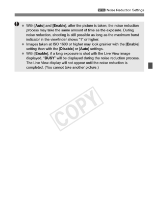 Page 149149
3 Noise Reduction Settings
 With [ Auto] and [ Enable ], after the picture is ta ken, the noise reduction 
process may take the same amount  of time as the exposure. During 
noise reduction, shooting  is still possible as long as the maximum burst 
indicator in the viewfind er shows “1” or higher.
  Images taken at ISO 16 00 or higher may look grainier with the [ Enable] 
setting than with the [ Disable] or [Auto ] settings.
  With [ Enable ], if a long exposure is shot with the Live View image...