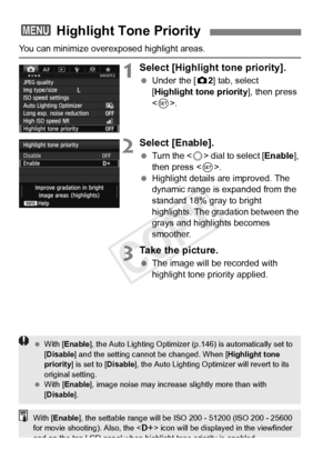 Page 150150
You can minimize overexposed highlight areas.
1Select [Highlight tone priority].
 Under the [ z2] tab, select 
[Highlight tone priority ], then press 
< 0 >.
2Select [Enable].
  Turn the < 5> dial to select [ Enable], 
then press < 0>.
  Highlight details are improved. The 
dynamic range is expanded from the 
standard 18% gray to bright 
highlights. The gradation between the 
grays and highlights becomes 
smoother.
3Take the picture.
 The image will be recorded with 
highlight tone priority applied....