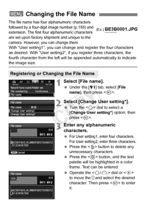 Page 156156
The file name has four alphanumeric characters 
followed by a four-digit  image number (p.158) and 
extension. The first four  alphanumeric characters 
are set upon factory ship ment and unique to the 
camera. However, you can change them.
With “User setting1”, you can change and register the four characters 
as desired. With “User setting2”, if you register three characters\
, the 
fourth character from the left will  be appended automatically to indicate 
the image size.
1Select [File name].
 Under...