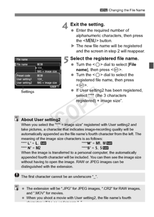 Page 157157
3 Changing the File Name
 4Exit the setting.
 Enter the required number of 
alphanumeric characters, then press 
the < M > button.
X The new file name will be registered 
and the screen in step 2 will reappear.
 5Select the registered file name.
  Turn the < 5> dial to select [ File 
name ], then press < 0>.
  Turn the < 5> dial to select the 
registered file name, then press 
< 0 >.
  If User setting2 has been registered, 
select “*** (the 3 characters 
registered) + image size”.
Settings
About User...