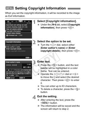 Page 160160
When you set the copyright information, it will be recorded to the image 
as Exif information.
1Select [Copyright information].
 Under the [ 54] tab, select [Copyright 
information ], then press < 0>.
2Select the option to be set.
  Turn the < 5> dial, select either 
[Enter author’s name ] or [Enter 
copyright details ], then press .
3Enter text.
  Press the < Q> button, and the text 
palette will be highlighted in a color 
frame. Text can be entered.
  Operate the < 5/6 > dial or < 9> 
to move the...