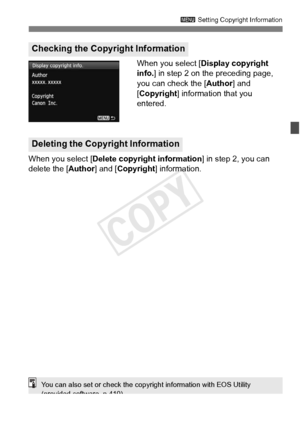 Page 161161
3 Setting Copyright Information
When you select [ Display copyright 
info. ] in step 2 on the preceding page, 
you can check the [Author ] and 
[Copyright] information that you 
entered.
When you select [ Delete copyright information ] in step 2, you can 
delete the [ Author] and [Copyright ] information.
Checking the Copyright Information
Deleting the Copyright Information
You can also set or check the copyright information with EOS Utility 
(provided software, p.410).
COPY  