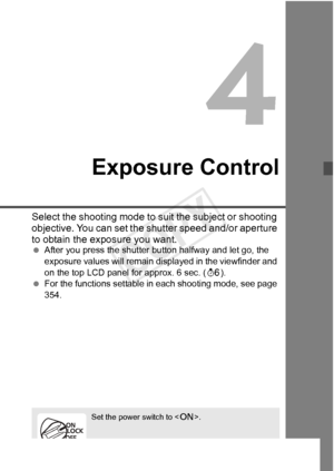 Page 163163
Exposure Control
Select the shooting mode to suit the subject or shooting 
objective. You can set the shutter speed and/or aperture 
to obtain the exposure you want.
 After you press the shutter  button halfway and let go, the 
exposure values will remain di splayed in the viewfinder and 
on the top LCD panel for approx. 6 sec. ( 9).
  For the functions settable in each shooting mode, see page 
354.
Set the power switch to < 1>.
COPY  