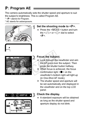 Page 164164
The camera automatically sets the shutter speed and aperture to suit 
the subject’s brightness. This is called Program AE.
* < d> stands for Program.* AE stands for autoexposure.
1Set the shooting mode to .
 Press the < W> button and turn 
the < 6> or < 5> dial to select 
< d >.
2Focus the subject.
  Look through the viewfinder and aim 
the AF point over the subject. Then 
press the shutter button halfway.
X When focus is achieved, the focus 
confirmation light < o> on the 
viewfinder’s bottom right...