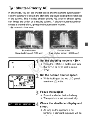 Page 167167
In this mode, you set the shutter speed and the camera automatically 
sets the aperture to obtain the standa rd exposure suiting the brightness 
of the subject. This is called shutter-priority AE. A faster shutter speed 
can freeze the action or a moving subject. A slower shutter speed can 
create a blurred effect, giving the impression of motion.
*  stands for Time value.
1Set the shooting mode to < s>.
 Press the < W> button and turn 
the < 6> or < 5> dial to select 
< s >.
2Set the desired shutter...