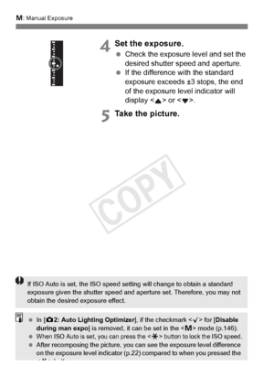 Page 172172
a: Manual Exposure
4Set the exposure.
 Check the exposure level and set the 
desired shutter speed and aperture.
  If the difference with the standard 
exposure exceeds ±3 stops, the end 
of the exposure level indicator will 
display < > or < >.
5Take the picture.
If ISO Auto is set, the ISO speed setting will change  to obtain a standard 
exposure given the shutter speed and  aperture set. Therefore, you may not 
obtain the desired  exposure effect.
 In [z2: Auto Lighting Optimizer ], if the...