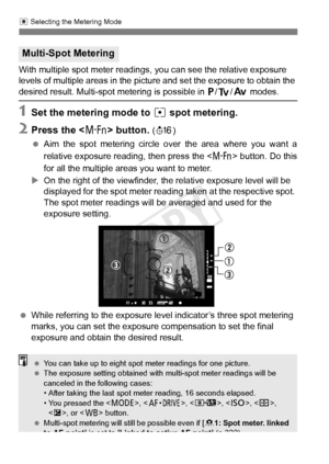 Page 174174
q Selecting the Metering Mode
With multiple spot meter readings, you can see the relative exposure 
levels of multiple areas in the picture and set the exposure to obtain the 
desired result. Multi-spot metering is possible in  d/s /f  modes.
1Set the metering mode to  r spot metering.
2Press the < B> button. (8 )
  Aim the spot metering circle ov er the area where you want a
relative exposure readi ng, then press the  button. Do this
for all the multiple areas you want to meter.
X On the right of...