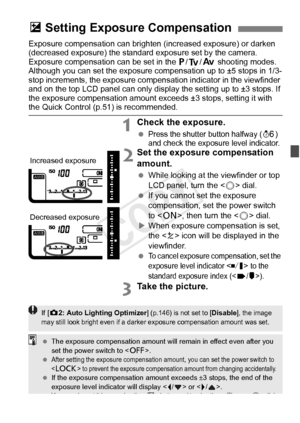 Page 175175
Exposure compensation can brighten (increased exposure) or darken 
(decreased exposure) the standard exposure set by the camera.
Exposure compensation can be set in the d /s/f  shooting modes. 
Although you can set the exposure co mpensation up to ±5 stops in 1/3-
stop increments, the exposure compensation indicator in the viewfinder 
and on the top LCD panel ca n only display the setting up to ±3 stops. If 
the exposure compensation amount exc eeds ±3 stops, setting it with 
the Quick Control (p.51)...