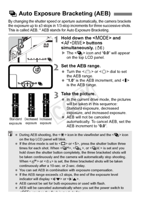 Page 176176
By changing the shutter speed or aperture automatically, the camera brackets 
the exposure up to ±3 stop s in 1/3-stop increments for three successive shots. 
This is called AEB. * AEB stan ds for Auto Exposure Bracketing.
1Hold down the  and 
< o > buttons 
simultaneously. 
( 9 )
X The < h> icon and “ 0.0” will appear 
on the top LCD panel.
2Set the AEB range.
  Turn the < 6> or < 5> dial to set 
the AEB range.
  “1.0 ” is the AEB increment, and  
is the AEB range.
3Take the picture.
 In the current...