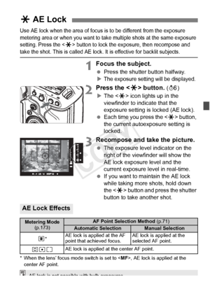 Page 177177
Use AE lock when the area of focus is to be different from the exposure 
metering area or when you want to take  multiple shots at the same exposure 
setting. Press the <
A> button to lock the exposure, then recompose and take the shot. This is called AE lock.  It is effective for backlit subjects.
1Focus the subject.
 Press the shutter button halfway.
XThe exposure settin g will be displayed.
2Press the  button. (9 )
X The < A> icon lights up in the 
viewfinder to indicate that the 
exposure setting...