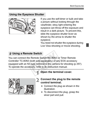 Page 179179
Bulb Exposures
If you use the self-timer or bulb and take 
a picture without looking through the 
viewfinder, stray light entering the 
eyepiece can throw off the exposure and 
result in a dark picture. To prevent this, 
slide the eyepiece shutter lever as 
shown by the arrow to shutter the 
eyepiece.
You need not shutter the eyepiece during 
Live View shooting or movie shooting.
You can connect the Remote Swit ch RS-80N3 or Timer Remote 
Controller TC-80N3 (both sold se parately) or any EOS...