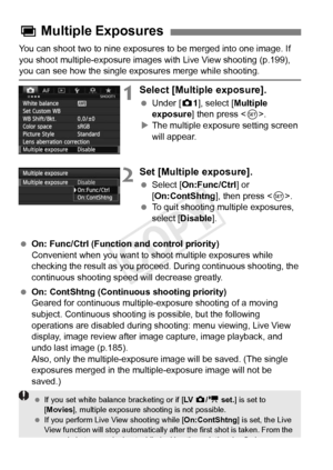 Page 180180
You can shoot two to nine exposures to be merged into one image. If 
you shoot multiple-exposure images with Live View shooting (p.199), 
you can see how the single exposures merge while shooting.
1Select [Multiple exposure].
 Under [z 1], select [Multiple 
exposure ] then press < 0>.
X The multiple exposure setting screen 
will appear.
2Set [Multiple exposure].
  Select [On:Func/Ctrl ] or 
[On:ContShtng ], then press .
  To quit shooting multiple exposures, 
select [Disable ].
  On: Func/Ctrl...