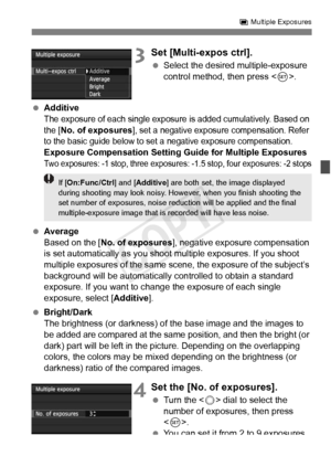 Page 181181
P Multiple Exposures
3Set [Multi-expos ctrl].
  Select the desired multiple-exposure 
control method, then press < 0>.
  Additive
The exposure of each single exposure  is added cumulatively. Based on 
the [No. of exposures], set a negative exposu re compensation. Refer 
to the basic guide below to set  a negative exposure compensation.
Exposure Compensation Setting Guide for Multiple ExposuresTwo exposures: -1 stop, three exposures:  -1.5 stop, four exposures: -2 stops
 Average
Based on the [ No. of...