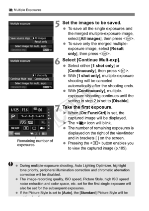Page 182182
P Multiple Exposures
5Set the images to be saved.
  To save all the single exposures and 
the merged multiple-exposure image, 
select [ All images ], then press < 0>.
  To save only the merged multiple-
exposure image, select [ Result 
only ], then press < 0>.
6Select [Continue Mult-exp].
  Select either [ 1 shot only] or 
[Continuously ], then press .
  With [ 1 shot only ], multiple-exposure 
shooting will be canceled 
automatically after the shooting ends.
  With [ Continuously ], multiple-...