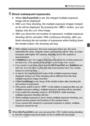 Page 183183
P Multiple Exposures
8Shoot subsequent exposures.
X When [On:Func/Ctrl ] is set, the merged multiple-exposure 
image will be displayed.
  With Live View shooting, the mu ltiple-exposure images merged 
so far will be displayed. By pressing the < B> button, you can 
display only the Live View image.
  After you shoot the set number of  exposures, multiple-exposure 
shooting will be canceled. With  continuous shooting, after you 
finish shooting the set number of  exposures while holding down 
the...