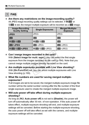 Page 186186
P Multiple Exposures
  Are there any restrictions on the image-recording quality?All JPEG image-recording quality  settings can be selected. If 41 or 
61 is set, the merged multiple-exposure will be recorded as a 1 image.
  Can I merge images recorded in the card?With [ Select image for multi. expo. ], you can select the first single 
exposure from the images recorded on the card (p.184). Note that you 
cannot merge multiple images already recorded on the card.
  Are multiple exposures possible with...