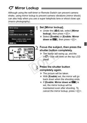 Page 187187
Although using the self-timer or Remote Switch can prevent camera 
shake, using mirror lockup to prevent  camera vibrations (mirror shock) 
can also help when you use a super  telephoto lens or shoot close ups 
(macro photography).
1Set [Mirror lockup].
 Under the [ z3] tab, select [Mirror 
lockup ], then press < 0>.
  Select [Enable ] or [Enable: Mirror 
down w/ s], then press < 0>.
2Focus the subject, then press the 
shutter button completely.
XThe mirror will swing up, and the 
 icon will blink on...