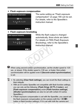 Page 197197
3 Setting the Flash
 Flash exposure compensation
The same setting as “Flash exposure 
compensation” on page 190 can be set.
For details, refer to the Speedlite’s 
instruction manual.
  Flash exposure bracketing
While the flash output is changed 
automatically, three shots are taken.
For details on FEB (Flash Exposure 
Bracketing), refer to the Speedlite’s 
instruction manual.
When using second-curtain synchronizat ion, set the shutter speed to 1/25 
sec. or slower. If the sh utter speed is 1/30 sec....