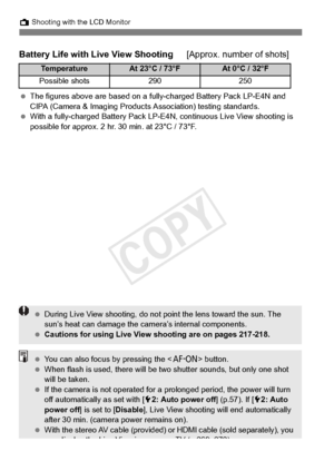 Page 202202
A Shooting with the LCD Monitor
Battery Life with Live View Shooting [Approx. number of shots]
 The figures above are base d on a fully-charged Battery Pack LP-E4N and 
CIPA (Camera & Imaging Products  Association) testing standards.
  With a fully-charged Battery Pack LP-E4N, continuous  Live View shooting is 
possible for appr ox. 2 hr. 30 min. at 23°C / 73°F.
Te m p e r a t u r eAt 23°C / 73°FAt 0°C / 32°F
Possible shots290250
 During Live View shooting, do not  point the lens toward the sun. The...