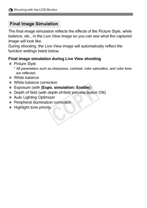 Page 204204
A Shooting with the LCD Monitor
The final image simulation reflects the effects of the Picture Style, white 
balance, etc., in the Live View image so you can see what the captured 
image will look like.
During shooting, the Live View im age will automatically reflect the 
function settings listed below.
Final image simulation dur ing Live View shooting
  Picture Style
* All parameters such as sharpness, cont rast, color saturation, and color tone 
are reflected.
  White balance
  White balance...