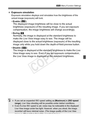 Page 207207
3 Menu Function Settings
 Exposure simulationExposure simulation displays and simu lates how the brightness of the 
actual image (exposure) will look.
•  Enable ( g)
The displayed image brightness  will be close to the actual 
brightness (exposure) of the resulting image. If you set exposure 
compensation, the image bri ghtness will change accordingly.
• During  eNormally, the image is display ed at the standard brightness to 
make the Live View image easy to see. The image will be 
displayed close...