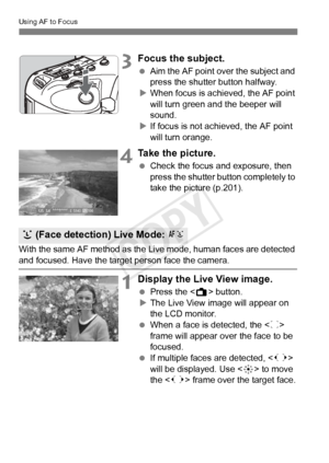 Page 210210
Using AF to Focus
3Focus the subject.
 Aim the AF point over the subject and 
press the shutter button halfway.
X When focus is achieved, the AF point 
will turn green a nd the beeper will 
sound.
X If focus is not achieved, the AF point 
will turn orange.
4Take the picture.
  Check the focus and exposure, then 
press the shutter button completely to 
take the picture (p.201).
With the same AF method as the Live mode, human faces are detected 
and focused. Have the target  person face the camera....