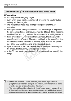 Page 212212
Using AF to Focus
AF operation
 Focusing will take slightly longer.
  Even when focus has been achieved, pressing the shutter button 
halfway will focus again.
  The image brightness may cha nge during and after the AF 
operation.
  If the light source changes while th e Live View image is displayed, 
the screen may flicker and focusing  may be difficult. If this happens, 
exit Live View shooting and autofocus  under the actual light source.
  If you press the < u> button in the Live mode, the image...