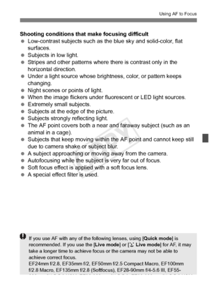 Page 213213
Using AF to Focus
Shooting conditions that make focusing difficult
 Low-contrast subjects such as the blue sky and solid-color, flat 
surfaces.
  Subjects in low light.
  Stripes and other patterns where  there is contrast only in the 
horizontal direction.
  Under a light source whose brightness, color, or pattern keeps 
changing.
  Night scenes or points of light.
  When the image flickers under fluorescent or LED light sources.
  Extremely small subjects.
  Subjects at the edge of the picture....