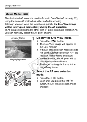 Page 214214
Using AF to Focus
The dedicated AF sensor is used to focus in One-Shot AF mode (p.67), 
using the same AF method as with viewfinder shooting.
Although you can focus th e target area quickly, the Live View image 
will be interrupted momentarily during the AF operation.
In AF area selection modes other than 61-point automatic selection AF, 
you can manually select  the AF point or zone.
1Display the Live View image.
 Press the < A> button.
X The Live View image will appear on 
the LCD monitor.
  If the...