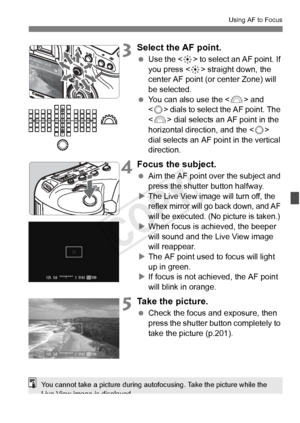 Page 215215
Using AF to Focus
3Select the AF point.
 Use the < 9> to select an AF point. If 
you press < 9> straight down, the 
center AF point (or center Zone) will 
be selected.
  You can also use the < 6> and 
< 5 > dials to select the AF point. The 
< 6 > dial selects an AF point in the 
horizontal direction, and the < 5> 
dial selects an AF point in the vertical 
direction.
4Focus the subject.
  Aim the AF point over the subject and 
press the shutter button halfway.
X
The Live View ima ge will turn off,...