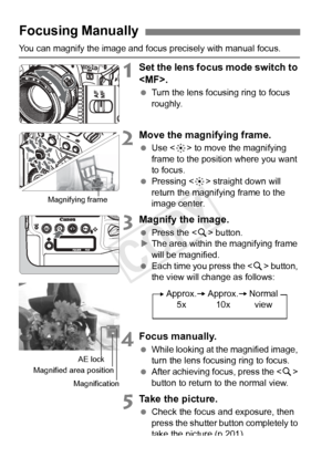 Page 216216
You can magnify the image and focus precisely with manual focus.
1Set the lens focus mode switch to 
.
 Turn the lens focusing ring to focus 
roughly.
2Move the magnifying frame.
 Use < 9> to move the magnifying 
frame to the position where you want 
to focus.
  Pressing < 9> straight down will 
return the magnifying frame to the 
image center.
3Magnify the image.
  Press the < u> button.
X The area within the magnifying frame 
will be magnified.
  Each time you press the < u> button, 
the view will...