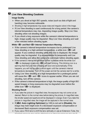 Page 217217
Live View Shooting Cautions
Image Quality When you shoot at high ISO speeds,  noise (such as dots of light and 
banding) may become noticeable.
 
Shooting in high temperatures may cause  noise and irregular colors in the image. If Live View shooting is used contin uously for a long period, the camera’s 
internal temperature may  rise, degrading image qua lity. Stop Live View 
shooting when not shooting images.
  If you shoot a long expo sure while the camera’s internal temperature is 
high, image...