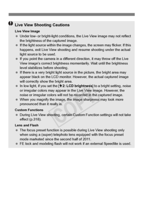 Page 218218
Live View Shooting Cautions
Live View Image Under low- or bright-light  conditions, the Live View image may not reflect 
the brightness of the captured image.
  If the light source within the image ch anges, the screen may flicker. If this 
happens, exit Live View shooting and resume shooting under the actual 
light source to be used.
  If you point the camera in  a different direction, it may throw off the Live 
View image’s correct brightness mo mentarily. Wait until the brightness 
level...