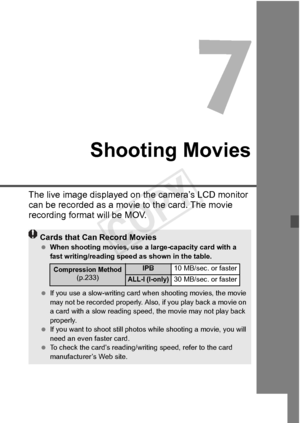 Page 219219
Shooting Movies
The live image displayed on the camera’s LCD monitor 
can be recorded as a movi e to the card. The movie 
recording format will be MOV.
Cards that Can Record Movies  When shooting movies, use a la rge-capacity card with a 
fast writing/reading spee d as shown in the table.
  If you use a slow-writing card wh en shooting movies, the movie 
may not be recorded pr operly. Also, if you play back a movie on 
a card with a slow reading spee d, the movie may not play back 
properly.
  If you...