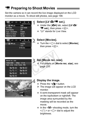 Page 220220
Set the camera so it can record the live image displayed on the LCD 
monitor as a movie. To shoot still photos, see page 199.
1Select [LV z/k  set.].
 Under the [ z4] tab, select [LV   z/
k  set.], then press < 0>.
  “LV” stands for Live View.
2Select [Movies].
 Turn the < 5> dial to select [ Movies], 
then press < 0>.
3Set [Movie rec. size].
  For details on [ Movie rec. size ], see 
page 233.
4Display the image.
  Press the < A> button.
X The image will appear on the LCD 
monitor.
  A...