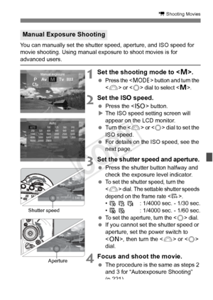 Page 225225
k Shooting Movies
You can manually set the shutter speed, aperture, and ISO speed for 
movie shooting. Using manual exposure to shoot movies is for 
advanced users.
1Set the shooting mode to < a>.
 Press the  button and turn the 
<
6> or  dial to select .
2  Set the ISO speed.
  Press the < i> button.
X The ISO speed setting screen will 
appear on the LCD monitor.
  Turn the < 6> 
or  dial to set the 
ISO speed.
  For details on the ISO speed, see the 
next page.
3Set the shutter speed and aperture....