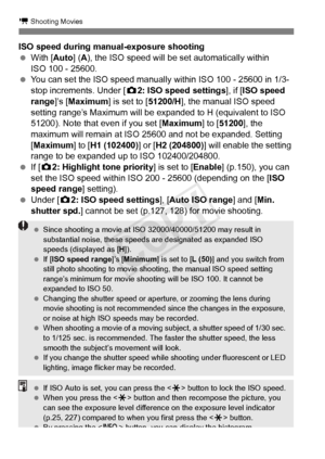 Page 226226
k Shooting Movies
ISO speed during manual-exposure shooting
 With [Auto] ( A), the ISO speed will be set automatically within 
ISO 100 - 25600.
  You can set the ISO speed manually within ISO 100 - 25600 in 1/3-
stop increments. Under [ z2: ISO speed settings ], if [ISO speed 
range ]’s [Maximum] is set to [ 51200/H], the manual ISO speed 
setting range’s Maximum will be ex panded to H (equivalent to ISO 
51200). Note that even if you set [ Maximum] to [51200 ], the 
maximum will remain at ISO 25600...