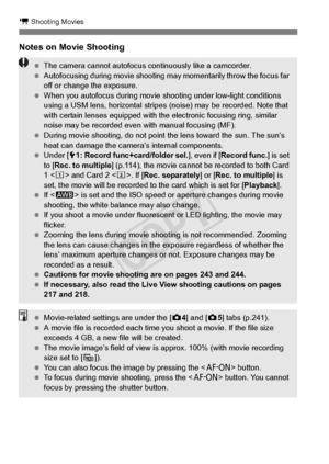 Page 228228
k Shooting Movies
Notes on Movie Shooting
 The camera cannot autofocus co ntinuously like a camcorder.
  Autofocusing during movi e shooting may momentar ily throw the focus far 
off or change the exposure.
  When you autofocus during movie shoo ting under low-light conditions 
using a USM lens, horizontal stripes  (noise) may be recorded. Note that 
with certain lenses equi pped with the electronic  focusing ring, similar 
noise may be recorded even  with manual focusing (MF).
  During movie...