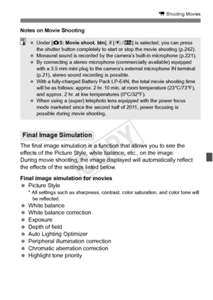 Page 229229
k Shooting Movies
Notes on Movie Shooting
The final image simulation is a function that allows you to see the 
effects of the Picture Style, white balance, etc., on the image.
During movie shooting, the image displayed will automatically reflect 
the effects of the settings listed below.
Final image simulation for movies
  Picture Style
* All settings such as sharpness, contra st, color saturation, and color tone will 
be reflected.
  White balance
  White balance correction
  Exposure
  Depth of...