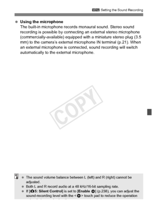Page 237237
3 Setting the Sound Recording
 Using the microphone
The built-in microphone records mo naural sound. Stereo sound 
recording is possible by connecting an external stereo microphone 
(commercially-available) equipped with a miniature stereo plug (3.5 
mm) to the camera’s external  microphone IN terminal (p.21). When 
an external microphone is connect ed, sound recording will switch 
automatically to the external microphone.
  The sound volume balance between L  (left) and R (right) cannot be...