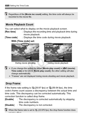 Page 240240
3 Setting the Time Code
You can select what to display on the movie playback screen.
[Rec time ] : Displays the recording time and playback time during 
movie playback.
[Time code ] : Displays the time code during movie playback.
If the frame rate setting is  6(29.97 fps) or  8(59.94 fps), the time 
code’s frame count causes a discr epancy between the actual time and 
time code. This discrepancy can be corrected automatically. This 
correction function is called drop frame.
[Enable ] : The...