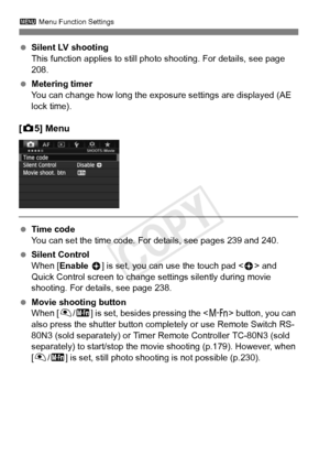 Page 242242
3 Menu Function Settings
 Silent LV shooting
This function applies to still photo shooting. For details, see page 
208.
  Metering timer
You can change how long the exposu re settings are displayed (AE 
lock time).
[ z 5] Menu
  Time code
You can set the time code. For details, see pages 239 and 240.
  Silent Control
When [Enable  h] is set, you can use the touch pad < h> and 
Quick Control screen to change  settings silently during movie 
shooting. For details, see page 238.
  Movie shooting button...