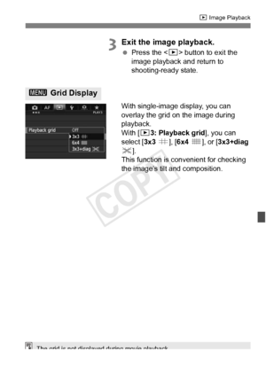 Page 247247
x Image Playback
3Exit the image playback.
 Press the < x> button to exit the 
image playback and return to 
shooting-ready state.
With single-image display, you can 
overlay the grid on the image during 
playback.
With [ 33: Playback grid ], you can 
select [ 3x3 l ], [6x4  m ], or [ 3x3+diag  
n ].
This function is convenient for checking 
the image’s tilt and composition.
3  Grid Display
The grid is not displayed during movie playback.
COPY  