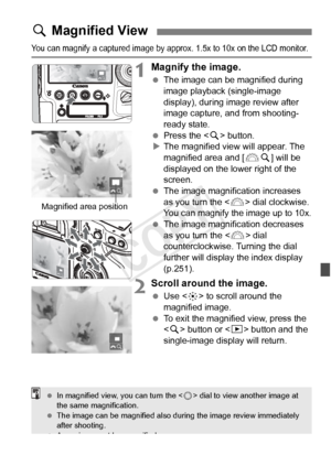 Page 253253
You can magnify a captured image by approx. 1.5x to 10x on the LCD monitor.
1Magnify the image.
 The image can be magnified during 
image playback (single-image 
display), during image review after 
image capture, and from shooting-
ready state.
  Press the < u> button.
X The magnified view will appear. The 
magnified area and [ 6u] will be 
displayed on the lower right of the 
screen.
  The image magnification increases 
as you turn the  dial clockwise. 
You can magnify the image up to 10x.
  The...