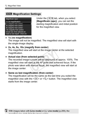 Page 254254
u Magnified View
Under the [ 33] tab, when you select 
[Magnificatn (apx)], you can set the 
starting magnification and initial position 
for the magnified view.
  1x (no magnification)
The image will not be magnified.  The magnified view will start with 
the single-image display.
  2x, 4x, 8x, 10x (magnify from center)
The magnified view will start at  the image center at the selected 
magnification.
  Actual size (from selected point)
The recorded image’s pixels will be  displayed at approx. 100%....